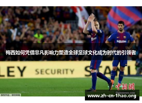梅西如何凭借非凡影响力塑造全球足球文化成为时代的引领者