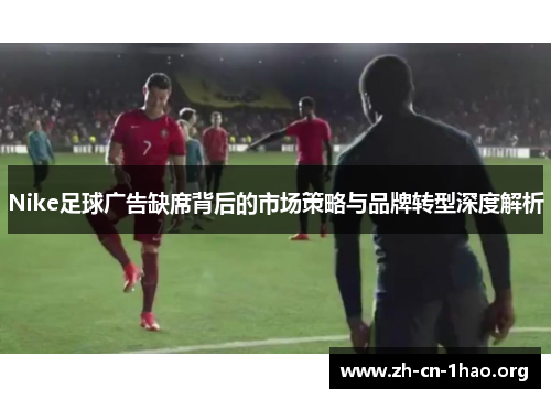 Nike足球广告缺席背后的市场策略与品牌转型深度解析