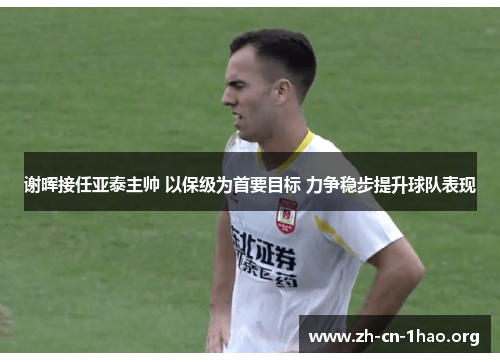 谢晖接任亚泰主帅 以保级为首要目标 力争稳步提升球队表现